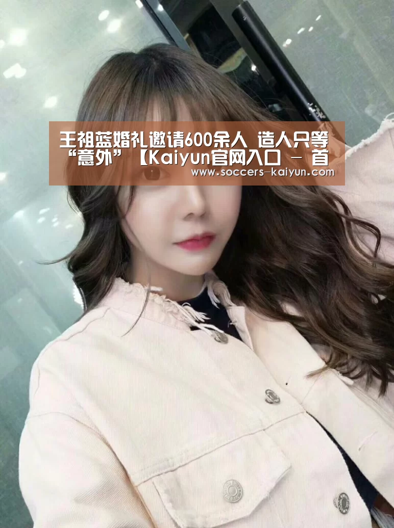 王祖蓝婚礼邀请600余人 造人只等“意外”【Kaiyun官网入口 - 首页通道】(图3) 开云
